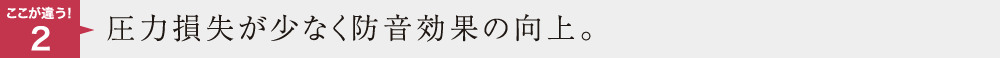 ここが違う2　圧力損失が少なく防音効果の向上。