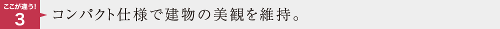 ここが違う3　コンパクト仕様で建物の美観を維持。